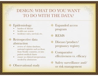 DESIGN: WHAT DO YOU WANT
TO DO WITH THE DATA?
Epidemiology
• burden of disease
• health care system
• incidence rates, survival, etc.
Retrospective data
abstraction
• review of claims database,
national registries such as those
from Nordic countries, or into
patient medical charts
• ensure no clinical interpretation
needed by abstractors
Observational study
Expanded access
program
REMS
Disease/product/
pregnancy registry
Comparative
effectiveness vs. efﬁcacy
Safety surveillance and/
or risk management
 