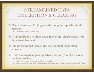 STREAMLINED DATA
COLLECTION & CLEANING
Tight focus on collecting only the endpoints speciﬁed in the
protocol
• avoid the ‘nice to know’ trap
High utilization of drop-down menus and check boxes, with
little to no free text
Pre-programmed disease and concomitant medication
choices
Data management plan specifying authority to make simple
revisions to data
• edit checks must be simple and few in number
• must be able to deal with missing or incongruous data that is commonplace with PRO
 