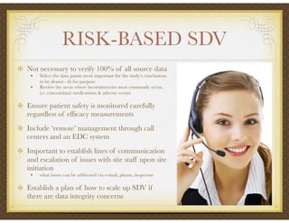 RISK-BASED SDV
Not necessary to verify 100% of all source data
• Select the data points most important for the study’s conclusions
to be drawn - ﬁt for purpose
• Review the areas where inconsistencies most commonly occur,
i.e. concomitant medications & adverse events
Ensure patient safety is monitored carefully
regardless of efﬁcacy measurements
Include ‘remote’ management through call
centers and an EDC system
Important to establish lines of communication
and escalation of issues with site staff upon site
initiation
• what issues can be addressed via e-mail, phone, in-person
Establish a plan of how to scale up SDV if
there are data integrity concerns
 
