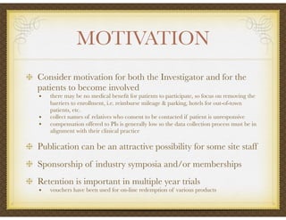 MOTIVATION
Consider motivation for both the Investigator and for the
patients to become involved
• there may be no medical beneﬁt for patients to participate, so focus on removing the
barriers to enrollment, i.e. reimburse mileage & parking, hotels for out-of-town
patients, etc.
• collect names of relatives who consent to be contacted if patient is unresponsive
• compensation offered to PIs is generally low so the data collection process must be in
alignment with their clinical practice
Publication can be an attractive possibility for some site staff
Sponsorship of industry symposia and/or memberships
Retention is important in multiple year trials
• vouchers have been used for on-line redemption of various products
 