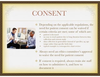 CONSENT	
Depending on the applicable regulations, the
need for patient consent can be waived if
certain criteria are met; some of which are:
• patient is deceased
• no way to reach patient due to long duration between data
collection and current study
• data collection in generalities instead of speciﬁcs, eg. age
range rather than speciﬁc birth date
• typical example is a retrospective chart review
Always need an ethics committee’s approval
to waive the need for patient consent
If consent is required, always train site staff
on how to administer it, and how to
document it
 