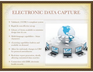 ELECTRONIC DATA CAPTURE
Validated, 21CFR11-compliant system
Rapid & cost-effective set-up
Library of forms available to minimize
design time & cost
Multi-language capabilities - Asian
characters
eLearning capabilities built-in and
available on demand
Allow for mid-study changes in CRF
for protocol amendments
Real-time report generation, ideally
allowing customized data searches
Connection with EHR (electronic
health records)
 