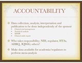 ACCOUNTABILITY	
Data collection, analysis, interpretation and
publication to be done independently of the sponsor
• Clinical trial management
• Statistical analysis
• DSMB
• Clinical study report
Who takes responsibility; NIH, regulator, HTAs,
AHRQ, IQWiG, others?
Make data available for academia/regulators to
perform meta-analysis
 