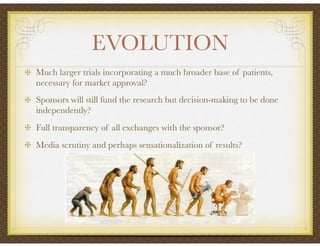 EVOLUTION
Much larger trials incorporating a much broader base of patients,
necessary for market approval?
Sponsors will still fund the research but decision-making to be done
independently?
Full transparency of all exchanges with the sponsor?
Media scrutiny and perhaps sensationalization of results?
 