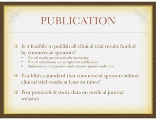 PUBLICATION
Is it feasible to publish all clinical trial results funded
by commercial sponsors?
• Not all results are scientiﬁcally interesting
• Not all submissions are accepted for publication
• Submissions are expensive and consume sponsor staff time
Establish a standard that commercial sponsors submit
clinical trial results at least xx times?
Post protocols & study data on medical journal
websites
 