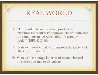 REAL WORLD
“The conditions under which products are
examined for regulatory approval, are generally not
the conditions under which they are actually
used...” (ISPOR 2010)
Evaluate how the real world impacts the safety and
efﬁcacy of a therapy
Value of the therapy in terms of economics and
outcomes that matter to patients
 