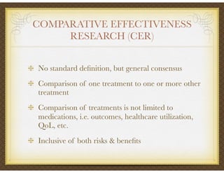 COMPARATIVE EFFECTIVENESS
RESEARCH (CER)
No standard deﬁnition, but general consensus
Comparison of one treatment to one or more other
treatment
Comparison of treatments is not limited to
medications, i.e. outcomes, healthcare utilization,
QoL, etc.
Inclusive of both risks & beneﬁts
 