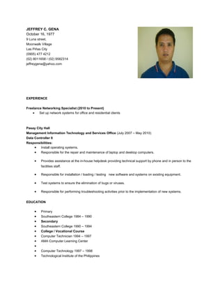 JEFFREY C. GENA
October 16, 1977
9 Luna street,
Moonwalk Village
Las Piñas City
(0905) 477 4212
(02) 8011658 / (02) 9582314
jeffreygena@yahoo.com
EXPERIENCE
Freelance Networking Specialist (2010 to Present)
• Set up network systems for office and residential clients
Pasay City Hall
Management Information Technology and Services Office (July 2007 – May 2010)
Data Controller II
Responsibilities:
• Install operating systems.
• Responsible for the repair and maintenance of laptop and desktop computers.
• Provides assistance at the in-house helpdesk providing technical support by phone and in person to the
facilities staff.
• Responsible for installation / loading / testing new software and systems on existing equipment.
• Test systems to ensure the elimination of bugs or viruses.
• Responsible for performing troubleshooting activities prior to the implementation of new systems.
EDUCATION
• Primary
• Southeastern College 1984 – 1990
• Secondary
• Southeastern College 1990 – 1994
• College / Vocational Course
• Computer Technician 1994 – 1997
• AMA Computer Learning Center
•
• Computer Technology 1997 – 1998
• Technological Institute of the Philippines
 