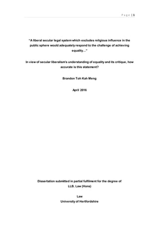 P a g e | 1
“A liberal secular legal system which excludes religious influence in the
public sphere would adequately respond to the challenge of achieving
equality…”
In view of secular liberalism’s understanding of equality and its critique, how
accurate is this statement?
Brandon Toh Kah Meng
April 2016
Dissertation submitted in partial fulfilment for the degree of
LLB. Law (Hons)
Law
University of Hertfordshire
 