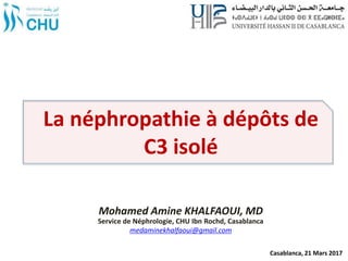 La néphropathie à dépôts de
C3 isolé
Mohamed Amine KHALFAOUI, MD
Service de Néphrologie, CHU Ibn Rochd, Casablanca
medaminekhalfaoui@gmail.com
Casablanca, 21 Mars 2017
 