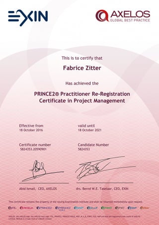 This is to certify that
Fabrice Zitter
Has achieved the
PRINCE2® Practitioner Re-Registration
Certificate in Project Management
Effective from valid until
18 October 2016 18 October 2021
Certificate number Candidate Number
5824353.20590901 5824353
Abid Ismail, CEO, AXELOS drs. Bernd W.E. Taselaar, CEO, EXIN
This certificate remains the property of the issuing Examination Institute and shall be returned immediately upon request.
AXELOS, the AXELOS logo, the AXELOS swirl logo, ITIL, PRINCE2, PRINCE2 AGILE, MSP, M_o_R, P3M3, P3O, MoP and MoV are registered trade marks of AXELOS
Limited. RESILIA is a trade mark of AXELOS Limited.
 