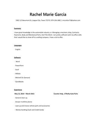 Rachel Marie Garcia
1902 1/2 Beaumont St, League City, Texas 77573| 979-236-1882 | rmccellon73@yahoo.com
Summary
I have great knowledge in the automobile industry: ei. Managing a mechanic shop, Contracts,
Payments, Body and Mechanical Parts, And Title Work. I am pretty sufficient with my office skills
that I would like to show off to a willing company. I have a lot to offer.
Languages
· English
Software
· Word
· PowerPoint
· Excel
· AllData
· Mitchell On Demand
· QuickBooks
Experience
May 12, 2014 – March 2015 Counter Help, O’Reilly Auto Parts
· General clean up.
· Answer multiline phone
· Look up and invoice vehicle parts and accessories
· Money handling (Cash and Credit Cards)
 