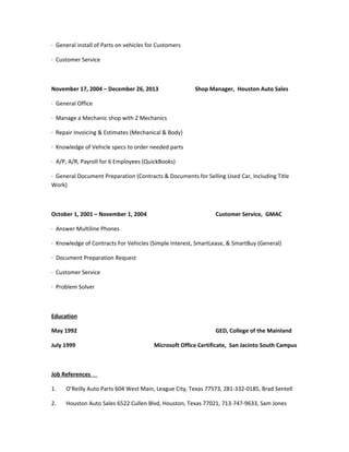 · General install of Parts on vehicles for Customers
· Customer Service
November 17, 2004 – December 26, 2013 Shop Manager, Houston Auto Sales
· General Office
· Manage a Mechanic shop with 2 Mechanics
· Repair Invoicing & Estimates (Mechanical & Body)
· Knowledge of Vehicle specs to order needed parts
· A/P, A/R, Payroll for 6 Employees (QuickBooks)
· General Document Preparation (Contracts & Documents for Selling Used Car, Including Title
Work)
October 1, 2001 – November 1, 2004 Customer Service, GMAC
· Answer Multiline Phones
· Knowledge of Contracts For Vehicles (Simple Interest, SmartLease, & SmartBuy (General)
· Document Preparation Request
· Customer Service
· Problem Solver
Education
May 1992 GED, College of the Mainland
July 1999 Microsoft Office Certificate, San Jacinto South Campus
Job References
1. O’Reilly Auto Parts 604 West Main, League City, Texas 77573, 281-332-0185, Brad Sentell
2. Houston Auto Sales 6522 Cullen Blvd, Houston, Texas 77021, 713-747-9633, Sam Jones
 