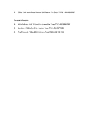 3. GMAC 2500 South Shore Harbour Blvd, League City, Texas 77573, 1-800-644-2297
Personal References
1. Michelle Drake 3108 Whitesail Dr, League City, Texas 77573, 832-221-0910
2. Sam Jones 6522 Cullen Blvd, Houston, Texas 77021, 713-747-9633
3. Tina Sheppard, PO Box 284, Dickinson, Texas 77539, 281-760-9581
 