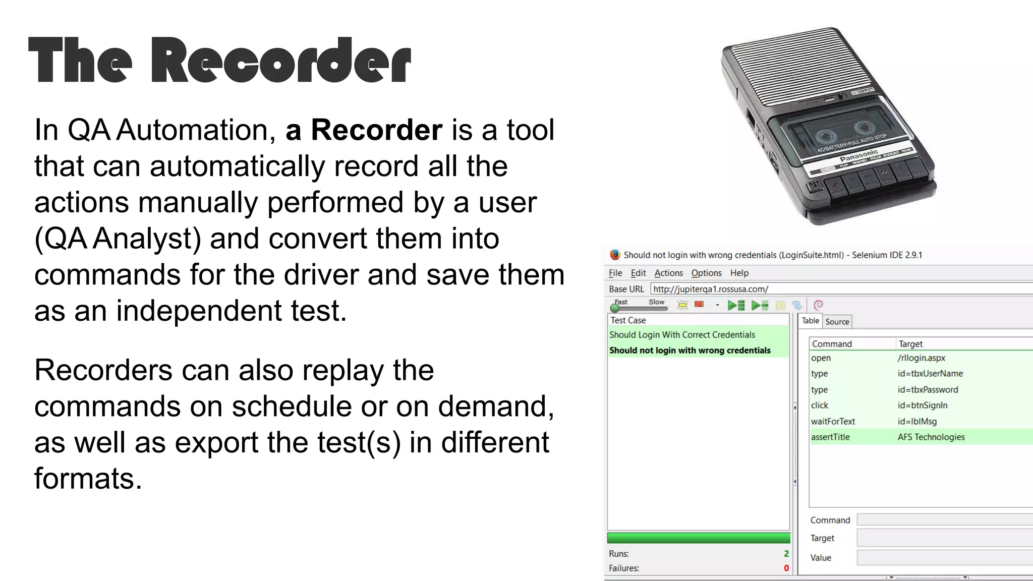 The Recorder
In QA Automation, a Recorder is a tool
that can automatically record all the
actions manually performed by a user
(QA Analyst) and convert them into
commands for the driver and save them
as an independent test.
Recorders can also replay the
commands on schedule or on demand,
as well as export the test(s) in different
formats.
 