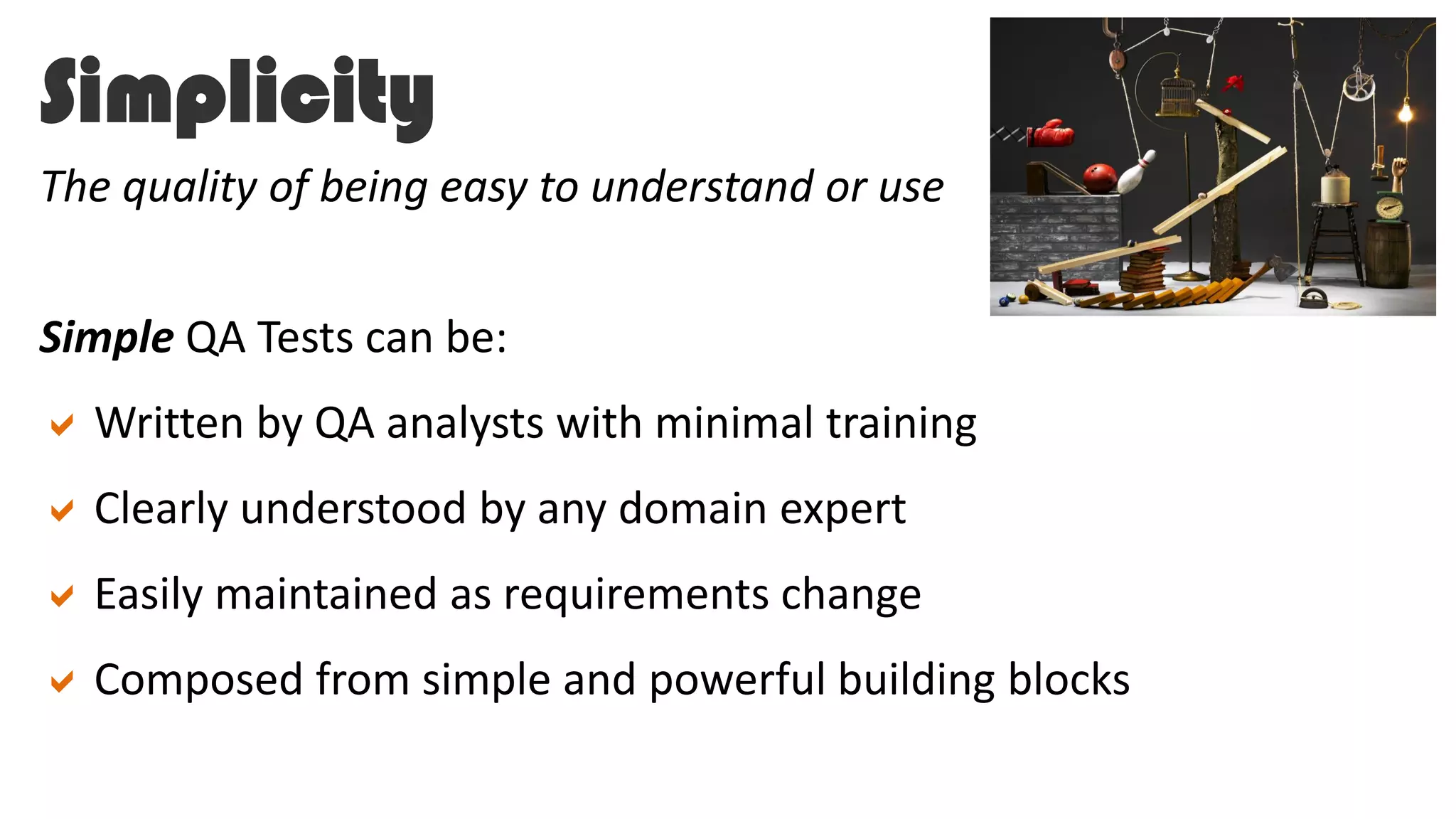 Simplicity
Simple QA Tests can be:
Written by QA analysts with minimal training
Clearly understood by any domain expert
Easily maintained as requirements change
Composed from simple and powerful building blocks
The quality of being easy to understand or use
 