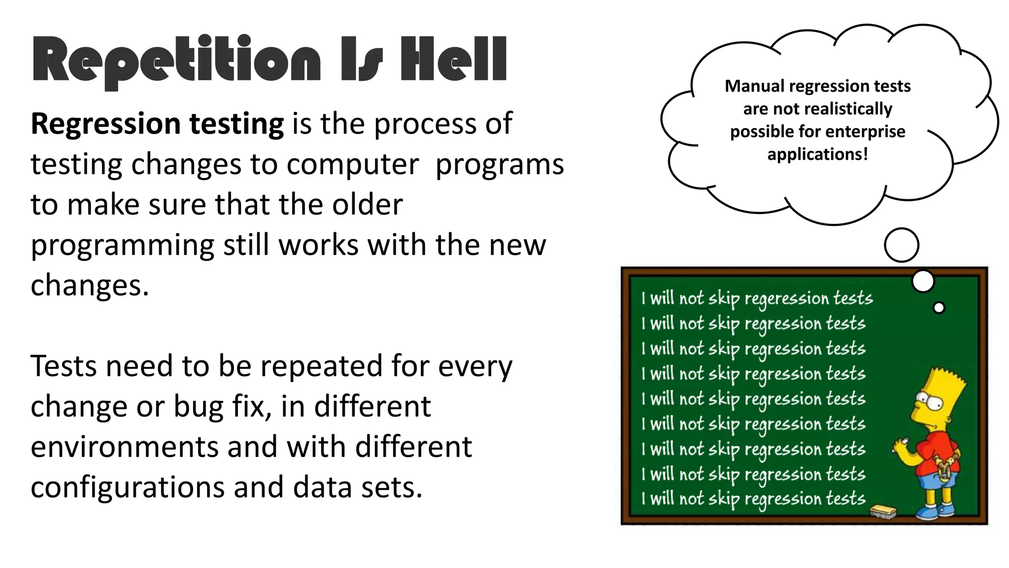 Repetition Is Hell
Regression testing is the process of
testing changes to computer programs
to make sure that the older
programming still works with the new
changes.
Tests need to be repeated for every
change or bug fix, in different
environments and with different
configurations and data sets.
Manual regression tests
are not realistically
possible for enterprise
applications!
 