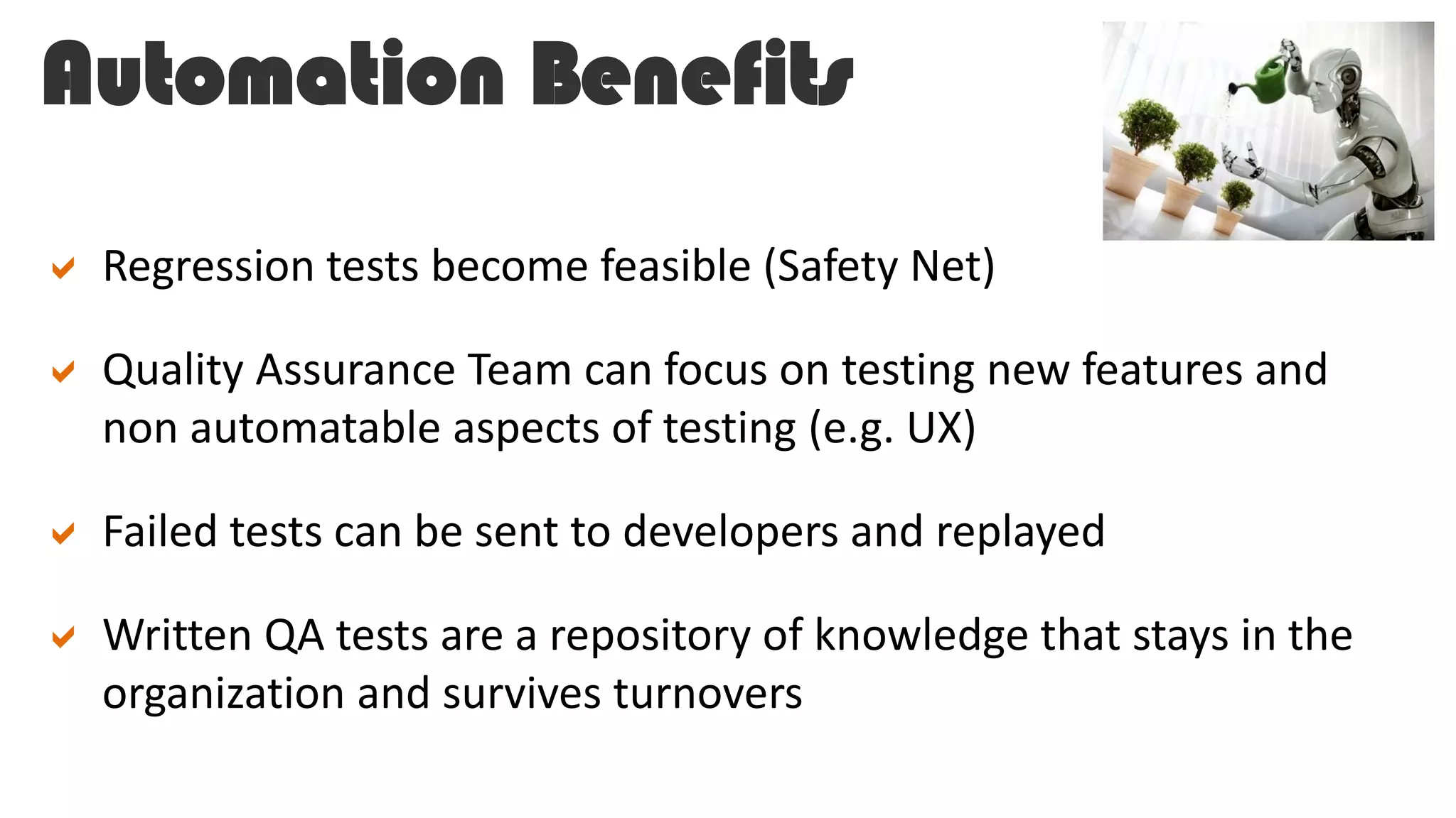 Automation Benefits
 Regression tests become feasible (Safety Net)
 Quality Assurance Team can focus on testing new features and
non automatable aspects of testing (e.g. UX)
 Failed tests can be sent to developers and replayed
 Written QA tests are a repository of knowledge that stays in the
organization and survives turnovers
 