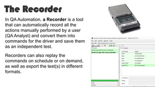 The Recorder
In QA Automation, a Recorder is a tool
that can automatically record all the
actions manually performed by a user
(QA Analyst) and convert them into
commands for the driver and save them
as an independent test.
Recorders can also replay the
commands on schedule or on demand,
as well as export the test(s) in different
formats.
 