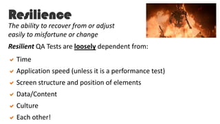 Resilience
Resilient QA Tests are loosely dependent from:
Time
Application speed (unless it is a performance test)
Screen structure and position of elements
Data/Content
Culture
Each other!
The ability to recover from or adjust
easily to misfortune or change
 