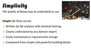 Simplicity
Simple QA Tests can be:
Written by QA analysts with minimal training
Clearly understood by any domain expert
Easily maintained as requirements change
Composed from simple and powerful building blocks
The quality of being easy to understand or use
 