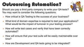 Outsourcing Automation?
Should you pay a third party company to write your QA tests?
You may want to consider the following questions:
 How critical is QA Testing to the success of your business?
 What kind of domain expertise is required to test your applications?
What would be the impact of turnover in your testing process?
 How will write test cases and verify that have been correctly
automated?
 How will ensure that your test suite will be easily maintainable over
time?
 How are Development and QA tests going to be integrated?
 