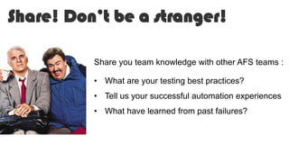 Share! Don’t be a stranger!
Share you team knowledge with other AFS teams :
• What are your testing best practices?
• Tell us your successful automation experiences
• What have learned from past failures?
 
