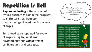 Repetition Is Hell
Regression testing is the process of
testing changes to computer programs
to make sure that the older
programming still works with the new
changes.
Tests need to be repeated for every
change or bug fix, in different
environments and with different
configurations and data sets.
Manual regression tests
are not realistically
possible for enterprise
applications!
 