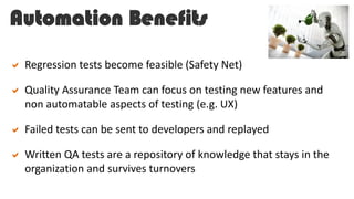 Automation Benefits
 Regression tests become feasible (Safety Net)
 Quality Assurance Team can focus on testing new features and
non automatable aspects of testing (e.g. UX)
 Failed tests can be sent to developers and replayed
 Written QA tests are a repository of knowledge that stays in the
organization and survives turnovers
 