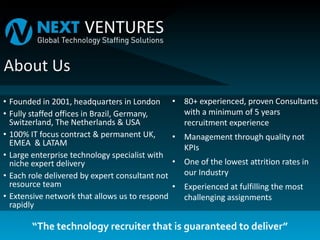 • Founded in 2001, headquarters in London
• Fully staffed offices in Brazil, Germany,
Switzerland, The Netherlands & USA
• 100% IT focus contract & permanent UK,
EMEA & LATAM
• Large enterprise technology specialist with
niche expert delivery
• Each role delivered by expert consultant not
resource team
• Extensive network that allows us to respond
rapidly
• 80+ experienced, proven Consultants
with a minimum of 5 years
recruitment experience
• Management through quality not
KPIs
• One of the lowest attrition rates in
our Industry
• Experienced at fulfilling the most
challenging assignments
“The technology recruiter that is guaranteed to deliver”
 