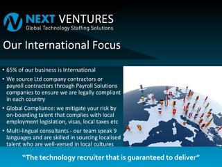 “The technology recruiter that is guaranteed to deliver”
Our International Focus
• 65% of our business is International
• We source Ltd company contractors or
payroll contractors through Payroll Solutions
companies to ensure we are legally compliant
in each country
• Global Compliance: we mitigate your risk by
on-boarding talent that complies with local
employment legislation, visas, local taxes etc
• Multi-lingual consultants - our team speak 9
languages and are skilled in sourcing localised
talent who are well-versed in local cultures
 