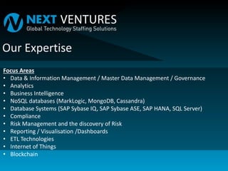 Focus Areas
• Data & Information Management / Master Data Management / Governance
• Analytics
• Business Intelligence
• NoSQL databases (MarkLogic, MongoDB, Cassandra)
• Database Systems (SAP Sybase IQ, SAP Sybase ASE, SAP HANA, SQL Server)
• Compliance
• Risk Management and the discovery of Risk
• Reporting / Visualisation /Dashboards
• ETL Technologies
• Internet of Things
• Blockchain
 