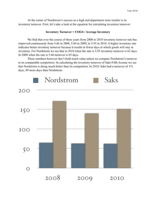 ! At the center of Nordstrom’s success as a high end department store retailer is its
inventory turnover. First, let’s take a look at the equation for calculating inventory turnover:
Inventory Turnover = COGS / Average Inventory
We find that over the course of three years from 2008 to 2010 inventory turnover rate has
improved continuously from 5.66 in 2008, 5.84 in 2009, to 5.93 in 2010. A higher inventory rate
indicates better inventory turnover because it results in fewer days in which goods will stay in
inventory. For Nordstrom we see that in 2010 when the rate is 5.93 inventory turnover is 62 days.
In 2008 when the rate is 5.66 turnover is 65 days.
These numbers however don’t hold much value unless we compare Nordstrom’s turnover
to its comparable competitors. In calculating the inventory turnover of Saks Fifth Avenue we see
that Nordstrom is doing much better than its competition. In 2010, Saks had a turnover of 151
days, 89 more days than Nordstrom.
!
Nordstrom Saks
0
50
100
150
200
2008 2009 2010
Lan, Irvin
 