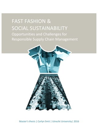 FAST	FASHION	&		
SOCIAL	SUSTAINABILITY		
Opportunities	and	Challenges	for	
Responsible	Supply	Chain	Management		
	
	
	
	
	
	
	
	
	
	
	
	
	
	
	
	
	
	
	
	
	
	
	
	
	
Master’s	thesis	|	Carlyn	Smit	|	Utrecht	University|	2016	
	
 