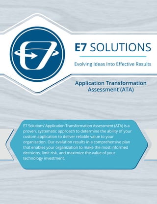 E7 SOLUTIONS
Evolving Ideas Into Eﬀective Results
E7 Solutions’ Application Transformation Assessment (ATA) is a
proven, systematic approach to determine the ability of your
custom application to deliver reliable value to your
organization. Our evalution results in a comprehensive plan
that enables your organization to make the most informed
decisions, limit risk, and maximize the value of your
technology investment.
Application Transformation
Assessment (ATA)
 