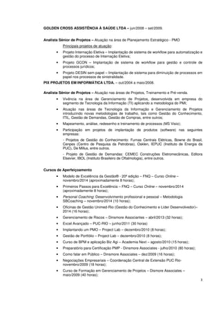 3 
GOLDEN CROSS ASSISTÊNCIA À SAÚDE LTDA – jun/2008 – set/2009. 
Analista Sênior de Projetos – Atuação na área de Planejamento Estratégico - PMO 
Principais projetos de atuação: 
• Projeto Internação Eletiva – Implantação de sistema de workflow para automatização e 
gestão do processo de Internação Eletiva; 
• Projeto GCON – Implantação de sistema de workflow para gestão e controle de 
processos jurídicos; 
• Projeto DESIN sem papel – Implantação de sistema para diminuição de processos em 
papel nos processos de sinistralidade. 
PIX PROJETOS EM INFORMÁTICA LTDA. – out/2004 a maio/2008. 
Analista Sênior de Projetos – Atuação nas áreas de Projetos, Treinamento e Pré-venda. 
• Vivência na área de Gerenciamento de Projetos, desenvolvida em empresa do 
segmento de Tecnologia da Informação (TI) aplicando a metodologia do PMI; 
• Atuação nas áreas de Tecnologia da Informação e Gerenciamento de Projetos 
introduzindo novas metodologias de trabalho, tais como Gestão do Conhecimento, 
ITIL, Gestão de Demandas, Gestão de Compras, entre outros; 
• Mapeamento, análise, redesenho e treinamento de processos (MS Visio); 
• Participação em projetos de implantação de produtos (software) nas seguintes 
empresas: 
- Projetos de Gestão do Conhecimento: Furnas Centrais Elétricas, Bowne do Brasil, 
Cenpes (Centro de Pesquisa da Petrobras), Osklen, IEPUC (Instituto de Energia da 
PUC), De Millus, entre outros. 
- Projeto de Gestão de Demandas: CEMEC Construções Eletromecânicas, Editora 
Elsevier, IBOL (Instituto Brasileiro de Oftalmologia), entre outros. 
Cursos de Aperfeiçoamento 
• Modelo de Excelência da Gestão® - 20ª edição – FNQ – Curso Online – 
novembro/2014 (aproximadamente 8 horas); 
• Primeiros Passos para Excelência – FNQ – Curso Online – novembro/2014 
(aproximadamente 8 horas); 
• Personal Coaching: Desenvolvimento profissional e pessoal – Metodologia 
SBCoaching – novembro/2014 (10 horas); 
• Oficinas de Gestão Unimed-Rio (Gestão do Conhecimento e Líder Desenvolvedor)– 
2014 (16 horas); 
• Gerenciamento de Riscos – Dinsmore Associantes – abril/2013 (32 horas); 
• Excel Avançado – PUC-RIO – junho/2011 (30 horas) 
• Implantando um PMO – Project Lab – dezembro/2010 (8 horas); 
• Gestão de Portfólio – Project Lab – dezembro/2010 (8 horas); 
• Curso de BPM e aplicação Biz Agi – Academia Next – agosto/2010 (15 horas); 
• Preparatório para Certificação PMP - Dinsmore Associates - julho/2010 (80 horas); 
• Como falar em Público – Dinsmore Associates – dez/2009 (16 horas); 
• Negociações Empresariais – Coordenação Central de Extensão PUC Rio-novembro/ 
2009 (18 horas); 
• Curso de Formação em Gerenciamento de Projetos – Dismore Associates – 
maio/2009 (40 horas); 
 