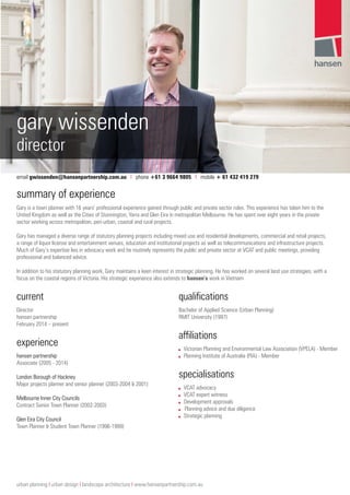 gary wissenden
director
email gwissenden@hansenpartnership.com.au I phone +61 3 9664 9805 I mobile + 61 432 419 279
summary of experience
Gary is a town planner with 16 years’ professional experience gained through public and private sector roles. This experience has taken him to the
United Kingdom as well as the Cities of Stonnington, Yarra and Glen Eira in metropolitan Melbourne. He has spent over eight years in the private
sector working across metropolitan, peri-urban, coastal and rural projects.
Gary has managed a diverse range of statutory planning projects including mixed use and residential developments, commercial and retail projects,
a range of liquor license and entertainment venues, education and institutional projects as well as telecommunications and infrastructure projects.
Much of Gary’s expertise lies in advocacy work and he routinely represents the public and private sector at VCAT and public meetings, providing
professional and balanced advice.
In addition to his statutory planning work, Gary maintains a keen interest in strategic planning. He has worked on several land use strategies, with a
focus on the coastal regions of Victoria. His strategic experience also extends to hansen’s work in Vietnam
current
Director
hansen partnership
February 2014 – present
experience
hansen partnership
Associate (2005 - 2014)
London Borough of Hackney
Major projects planner and senior planner (2003-2004 & 2001)
Melbourne Inner City Councils
Contract Senior Town Planner (2002-2003)
Glen Eira City Council
Town Planner & Student Town Planner (1996-1999)
qualifications
Bachelor of Applied Science (Urban Planning)
RMIT University (1997)
affiliations
■■ Victorian Planning and Environmental Law Association (VPELA) - Member
■■ Planning Institute of Australia (PIA) - Member
specialisations
■■ VCAT advocacy
■■ VCAT expert witness
■■ Development approvals
■■ Planning advice and due diligence
■■ Strategic planning
urban planning I urban design I landscape architecture I www.hansenpartnership.com.au
 