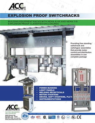 EXPLOSION PROOF SWITCHRACKS
BUILDING EQUIPMENT RACKS WITH NEMA 4/4X AND NEMA 7/9
EXPLOSION PROOF CLASSIFIED ENCLOSURES.
•	 POWER BUSSING
•	 LIGHT PANELS
•	 WELDING RECEPTICALS
•	 MOTOR STARTERS
•	 DRIVES, SOFT STARTERS, PLC’S
•	 INSTRUMENTATIONS
Providing free standing
switchrack and
switchgear assemblies
that provide motor
control and distribution
assemblies in one
complete package
 