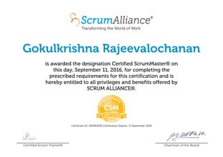 Gokulkrishna Rajeevalochanan
is awarded the designation Certified ScrumMaster® on
this day, September 11, 2016, for completing the
prescribed requirements for this certification and is
hereby entitled to all privileges and benefits offered by
SCRUM ALLIANCE®.
Certificant ID: 000564516 Certification Expires: 11 September 2018
Certified Scrum Trainer® Chairman of the Board
 