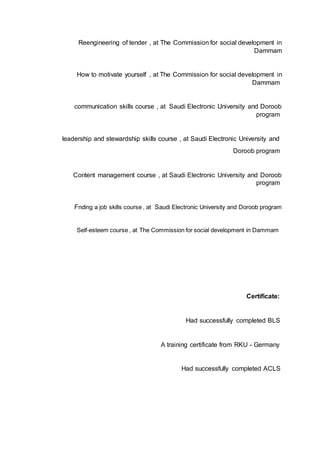 Reengineering of tender , at The Commission for social development in
Dammam
How to motivate yourself , at The Commission for social development in
Dammam
communication skills course , at Saudi Electronic University and Doroob
program
leadership and stewardship skills course , at Saudi Electronic University and
Doroob program
Content management course , at Saudi Electronic University and Doroob
program
Fnding a job skills course , at Saudi Electronic University and Doroob program
Self-esteem course , at The Commission for social development in Dammam
Certificate:
Had successfully completed BLS
A training certificate from RKU - Germany
Had successfully completed ACLS
 