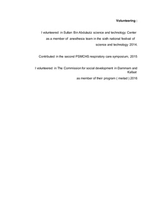 Volunteering :
I volunteered in Sultan Bin Abdulaziz science and technology Center
as a member of anesthesia team in the sixth national festival of
science and technology 2014.
Contributed in the second PSMCHS respiratory care symposium, 2015
I volunteered in The Commission for social development in Dammam and
Kafaat
as member of their program ( meilad ) 2016
 