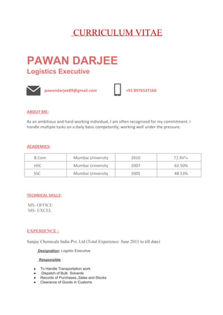                                               ​ ​ CURRICULUM VITAE 
 
PAWAN DARJEE 
Logistics Executive 
 
   ​pawandarjee89@gmail.com 
    
+91 8976537160 
 
ABOUT ME​: 
 
As an ambitious and hard-working individual, I am often recognized for my commitment. I
handle multiple tasks on a daily basis competently, working well under the pressure. 
 
 
ACADEMICS​: 
 
B.Com  Mumbai University  2010                  ​52.86% 
HSC  Mumbai University  2007  62.50% 
SSC  Mumbai University  2005  48.53% 
 
TECHNICAL SKILLS​: 
   
 ​MS­ OFFICE 
 MS­ EXCEL 
 
 
 
EXPERIENCE : 
 
Sanjay Chemicals India Pvt. Ltd (Total Experience: June 2011 to till date) 
 
          ​ Designation​: ​Logistic Executive 
   
           ​ Responsible​ : 
 
● To Handle Transportation work   
●  Dispatch of Bulk  Solvents 
● Records of Purchases,,Sales and Stocks 
● Clearance of Goods in Customs 
  
 
 
 
 