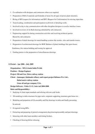 Page 4 of 5
Co-ordination with designers and contractors when ever required.
Preparation of Bill of materials and Schedule of items for all types of power plant structures.
Rising of RFI (request for information) and RFC (Request for Conformation) for missing input data.
Team Leading, coordination and participation in all levels of detailing works.
Involved in day to day communication with other discipline designers to resolve interface issues.
Involved in review of As-Built drawing submitted by sub contractors.
Engineering support for during construction activities and resolving technical queries
Raised by sub-contractor.
Preparation of detail drawings for metal handling systems like trestles, silos and transfer towers.
Preparation of architectural drawings for BOP (Balance of plant) buildings like guest house,
Gatehouse, fire station building and issuing for approval.
Guiding juniors in the preparation of miscellaneous drawings
2) Period: - Apr 2006 – July 2009
Organization: - M/S.Avinoin India Pvt.ltd.
Position: - Design Engineer
Project: Oil and Gas, Metro railway station
Client: - Jamnagar, Kakinada refinery and export project Reliance Pvt. Ltd...
Dubai metro railway station
Lions oil and gas company USA.
Design Software: -Tekla 11-13, Auto cad 2004-2008
Roles and Responsibility:-
Studying of clinet input,standards and refering relevent code books
3D modeling in tekla structures for pipe racks, euipment supporting structures,gate house etc...
Modeling and prepartion of GA,assembly and Part drawings in tekla and finally presenting
In autocad.
If required resing RFIs.
Extracting and preparing of general arrangement,shop drawings/assembly and part drawings.
Intracting with other team members and trining freshers.
Checking of drawing before releasing.
 
