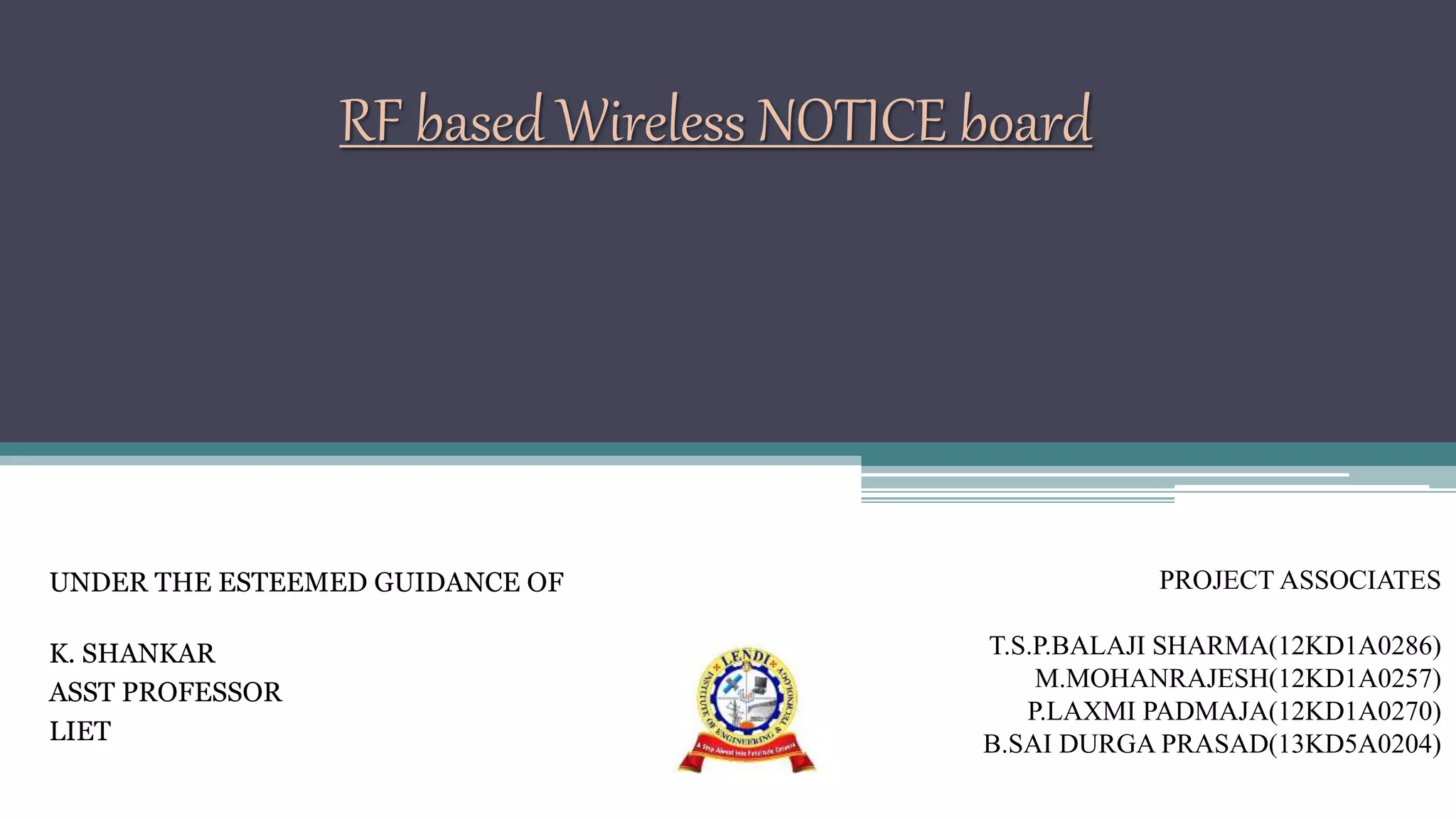 RF based Wireless NOTICE board
UNDER THE ESTEEMED GUIDANCE OF
K. SHANKAR
ASST PROFESSOR
LIET
PROJECT ASSOCIATES
T.S.P.BALAJI SHARMA(12KD1A0286)
M.MOHANRAJESH(12KD1A0257)
P.LAXMI PADMAJA(12KD1A0270)
B.SAI DURGA PRASAD(13KD5A0204)
 
