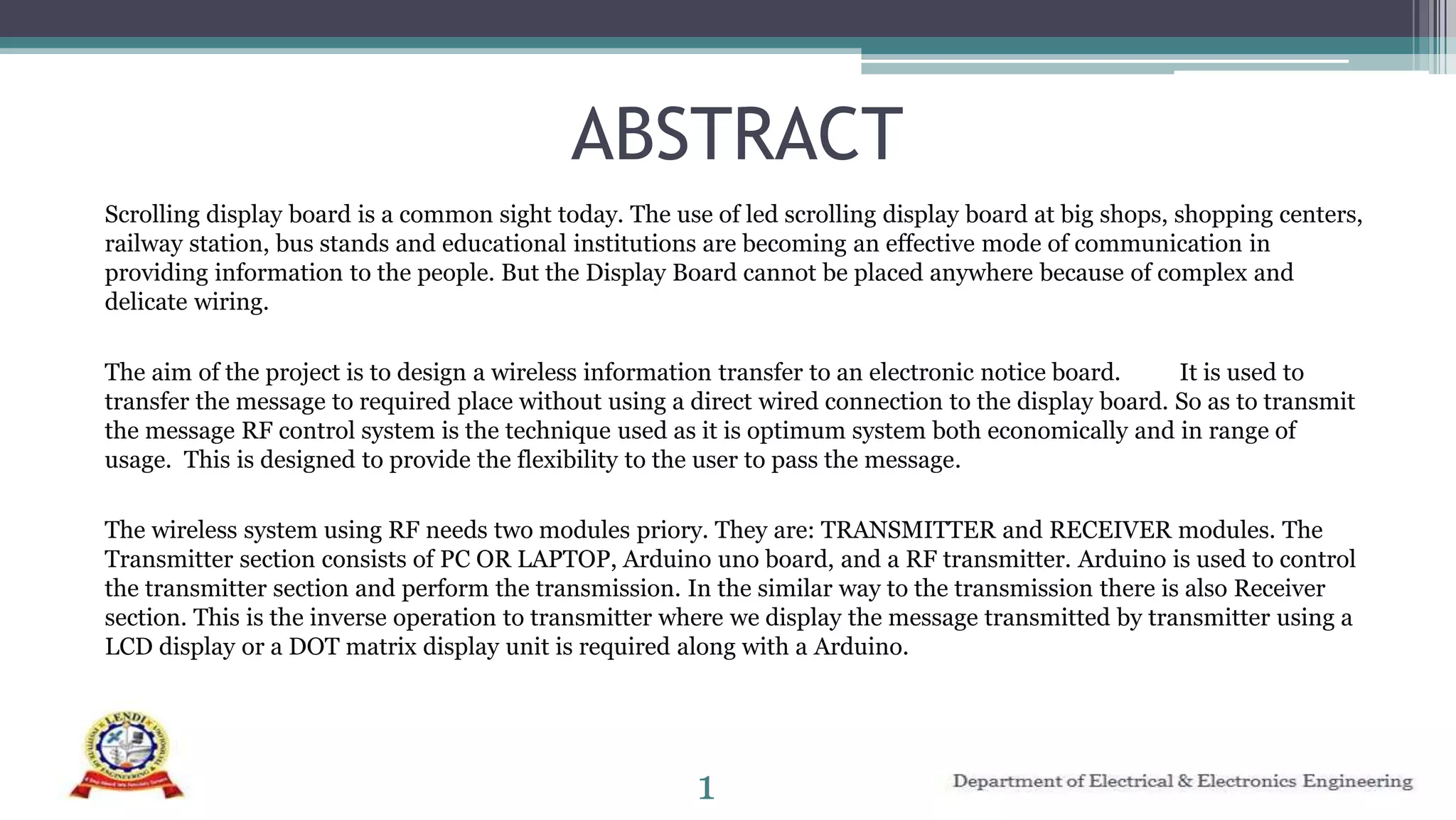 ABSTRACT
Scrolling display board is a common sight today. The use of led scrolling display board at big shops, shopping centers,
railway station, bus stands and educational institutions are becoming an effective mode of communication in
providing information to the people. But the Display Board cannot be placed anywhere because of complex and
delicate wiring.
The aim of the project is to design a wireless information transfer to an electronic notice board. It is used to
transfer the message to required place without using a direct wired connection to the display board. So as to transmit
the message RF control system is the technique used as it is optimum system both economically and in range of
usage. This is designed to provide the flexibility to the user to pass the message.
The wireless system using RF needs two modules priory. They are: TRANSMITTER and RECEIVER modules. The
Transmitter section consists of PC OR LAPTOP, Arduino uno board, and a RF transmitter. Arduino is used to control
the transmitter section and perform the transmission. In the similar way to the transmission there is also Receiver
section. This is the inverse operation to transmitter where we display the message transmitted by transmitter using a
LCD display or a DOT matrix display unit is required along with a Arduino.
1
 