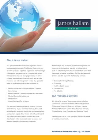 About James Hallam
Our specialist Healthcare division originated from our
business partnership with The Medical Defence Union.
Over the years our expertise, experience and knowledge
in this sector has developed to a considerable extent.
In this diverse and ever changing industry we strive
to assist our clients and potential clients with all their
insurance and risk management needs. Our specialist
areas of expertise include but are not limited to:
• 	 Healthcare Service Providers including Overseas
• 	 Care Homes
• 	 Medical, Dental, Cosmetic and Optical Consultants
• 	 Medical Device Manufacturers
• 	 Life Sciences
• 	 Urgent Care and Out of Hours
Our approach has always been to obtain a thorough
understanding of your business, breaking down each
product and/or service to identify the exposure attached.
An important aspect of our review is to fully understand
your relationship with clients, suppliers and other
stakeholders in the business in order to assess your
potential liabilities, contractual or otherwise.
Additionally in any situations good risk management and
business continuity plans are able to reduce risks to
such an extent that premiums are substantially lower than
they would otherwise have been. Our Risk Management
Division are able to provide the following services:
•	 Business Continuity Planning
• 	 IT Security
• 	 Health & Safety Issues
• 	 On-Site Audits
• 	 Fire & Safety
Our Products & Services
We offer a full range of insurance products including:
Commercial Combined, Liabilities, Medical Malpractice,
Professional Indemnity, Directors & Officers Liability,
Kidnap and Ransom, Crime, Motor, Financial Services,
Private Clients, Legal Expenses and Business Travel.
Please contact us for a non obligation conceptual review
of your insurance needs.
What some of James Hallam clients say – see overleaf.
 