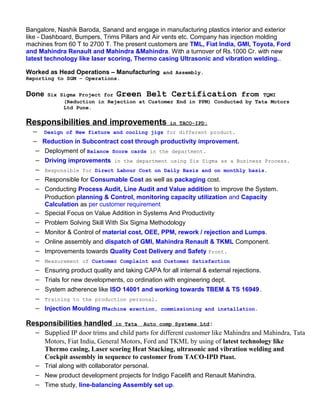 Bangalore, Nashik Baroda, Sanand and engage in manufacturing plastics interior and exterior
like - Dashboard, Bumpers, Trims Pillars and Air vents etc. Company has injection molding
machines from 60 T to 2700 T. The present customers are TML, Fiat India, GMI, Toyota, Ford
and Mahindra Renault and Mahindra &Mahindra. With a turnover of Rs.1000 Cr. with new
latest technology like laser scoring, Thermo casing Ultrasonic and vibration welding..
Worked as Head Operations – Manufacturing and Assembly.
Reporting to SGM – Operations.
Done Six Sigma Project for Green Belt Certification from TQMI
(Reduction in Rejection at Customer End in PPM) Conducted by Tata Motors
Ltd Pune.
Responsibilities and improvements in TACO-IPD:
− Design of New fixture and cooling jigs for different product.
− Reduction in Subcontract cost through productivity improvement.
− Deployment of Balance Score cards in the department.
− Driving improvements in the department using Six Sigma as a Business Process.
− Responsible for Direct Labour Cost on Daily Basis and on monthly basis.
− Responsible for Consumable Cost as well as packaging cost.
− Conducting Process Audit, Line Audit and Value addition to improve the System.
Production planning & Control, monitoring capacity utilization and Capacity
Calculation as per customer requirement
− Special Focus on Value Addition in Systems And Productivity
− Problem Solving Skill With Six Sigma Methodology
− Monitor & Control of material cost, OEE, PPM, rework / rejection and Lumps.
− Online assembly and dispatch of GMI, Mahindra Renault & TKML Component.
− Improvements towards Quality Cost Delivery and Safety Front.
− Measurement of Customer Complaint and Customer Satisfaction
− Ensuring product quality and taking CAPA for all internal & external rejections.
− Trials for new developments, co ordination with engineering dept.
− System adherence like ISO 14001 and working towards TBEM & TS 16949.
− Training to the production personal.
− Injection Moulding machine erection, commissioning and installation.
Responsibilities handled in Tata Auto comp Systems Ltd:
− Supplied IP door trims and child parts for different customer like Mahindra and Mahindra, Tata
Motors, Fiat India, General Motors, Ford and TKML by using of latest technology like
Thermo casing, Laser scoring Heat Stacking, ultrasonic and vibration welding and
Cockpit assembly in sequence to customer from TACO-IPD Plant.
− Trial along with collaborator personal.
− New product development projects for Indigo Facelift and Renault Mahindra.
− Time study, line-balancing Assembly set up.
 
