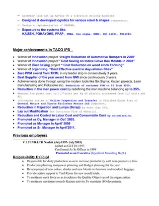− Assembly line set up having UV & vibration welding machines.
− Designed & developed logistics for various sized & shapes components.
− Design & implementation of KANBAN.
− Exposure to the systems like:
KAIZEN, POKAYOKE, PPAP, FMEA, Six sigma, SMED, ISO 14001, TS16949.
Major achievements In TACO IPD :
• Winner of Innovation project “Weight Reduction of Automotive Bumpers in 2009”
• Winner of Innovation project “ Cost Saving on Indica Glove Box Moulds in 2008”
• Winner of Cost Saving project “ Cost Reduction on wood stock Forming”
• Winner of organizing “Cost Effective event in Aayushman Bhav”
• Zero PPM award from TKML in my leader ship in consecutively 3 years.
• Best Supplier of the year award from GMI since continuously 3 years.
• Achievements done through using the modern tools like Six Sigma, Kaizen projects, Lean
manufacturing and Pokayoke etc. Reduction of customer PPM to 10 from 3000.
• Reduction in the man power cost by redefining the man machine balancing up to 25%.
• Reduced the power cost to 1.77units per Kg of plastic processed from 2.2 units per
KG.
• Introduced system of Online Inspection and Transfer to Finished Goods Area of
General Motors and Toyota Kirloskar Motors Ltd Component.
• Reduction in Rejection and Lumps (Scrap) by more than 50%.
• Lay out Modification for Continous Flow of Material.
• Reduction and Control in Labor Cost and Consumable Cost by automisation.
• Promoted as Dy. Manager in Oct’ 2005.
• Promoted as Manager in April’ 2008
• Promoted as Sr. Manager in April’2011.
Previous employers
……………………………………………………………………………………………………………………
V.I.P.IND.LTD Nashik (July1997- July2003)
Joined as GET IN 1997.
Confirmed As Sr.Officer in 1998
Promoted as an Executive (Injectiom Moulding Dept.)
Responsibility Handled
• Responsible for daily production so as to increase productivity with non-productive time.
• Production planning manpower planning and Budget planning for the year.
• Development of new colors, shades and new blends in furniture and moulded luggage.
• Provide active support to Tool Room for new mould trials.
• To motivate work force so as to achieve the Quality Objectives of the organization.
• To motivate workmen towards Kaizen activity.To maintain ISO documents.
 