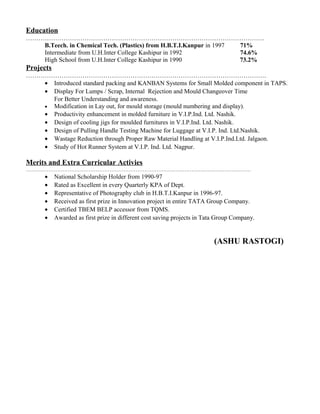 Education
……………………………………………………………………………………………………
B.Teech. in Chemical Tech. (Plastics) from H.B.T.I.Kanpur in 1997 71%
Intermediate from U.H.Inter College Kashipur in 1992 74.6%
High School from U.H.Inter College Kashipur in 1990 73.2%
Projects
…………………………………………………………………………………………………….
• Introduced standard packing and KANBAN Systems for Small Molded component in TAPS.
• Display For Lumps / Scrap, Internal Rejection and Mould Changeover Time
For Better Understanding and awareness.
• Modification in Lay out, for mould storage (mould numbering and display).
• Productivity enhancement in molded furniture in V.I.P.Ind. Ltd. Nashik.
• Design of cooling jigs for moulded furnitures in V.I.P.Ind. Ltd. Nashik.
• Design of Pulling Handle Testing Machine for Luggage at V.I.P. Ind. Ltd.Nashik.
• Wastage Reduction through Proper Raw Material Handling at V.I.P.Ind.Ltd. Jalgaon.
• Study of Hot Runner System at V.I.P. Ind. Ltd. Nagpur.
Merits and Extra Curricular Activies
…………………………………………………………………………………………………………………
• National Scholarship Holder from 1990-97
• Rated as Excellent in every Quarterly KPA of Dept.
• Representative of Photography club in H.B.T.I.Kanpur in 1996-97.
• Received as first prize in Innovation project in entire TATA Group Company.
• Certified TBEM BELP accessor from TQMS.
• Awarded as first prize in different cost saving projects in Tata Group Company.
(ASHU RASTOGI)
 