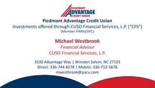 Piedmont Advantage Credit Union
Investments offered through CUSO Financial Services, L.P. (“CFS”)
(Member FINRA/SIPC)
Michael Westbrook
Financial Advisor
CUSO Financial Services, L.P.
3530 Advantage Way | Winston Salem, NC 27103
Direct: 336-744-8578 | Mobile: 336-712-5678
mwestbrook@pacu.com
 